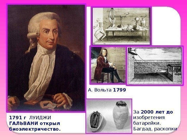 1791 г  ЛУИДЖИ ГАЛЬВАНИ открыл биоэлектричество. А. Вольта 1799 За 2000 лет до