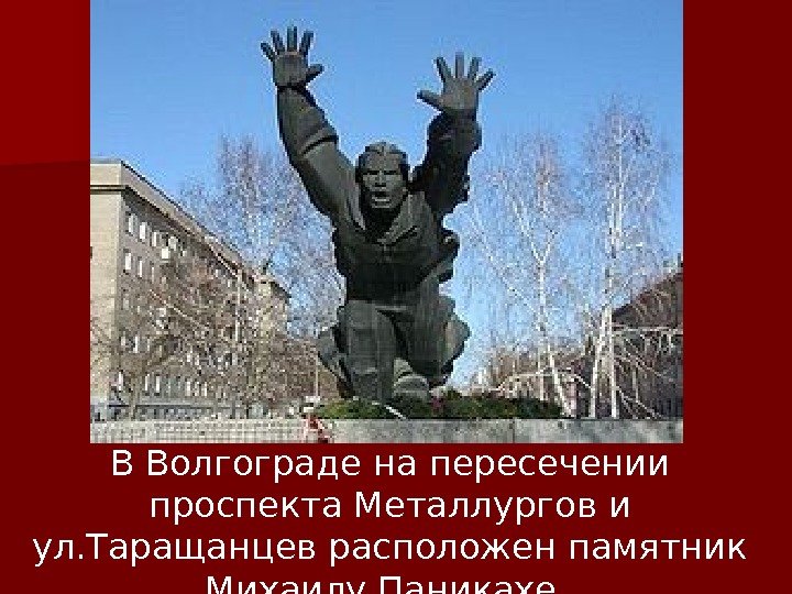 В Волгограде н а пересечении проспекта Металлургов и ул. Таращанцев расположен памятник Михаилу Паникахе.