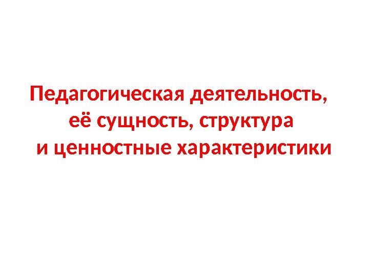 Педагогическая деятельность,  её сущность, структура и ценностные характеристики 