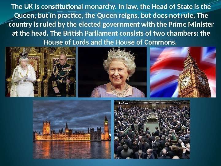 The UK is constitutional monarchy. In law, the Head of State is the Queen,