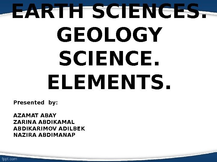 EARTH SCIENCES. GEOLOGY SCIENCE. ELEMENTS. Presented by: AZAMAT ABAY ZARINA ABDIKAMAL ABDIKARIMOV ADILBEK NAZIRA