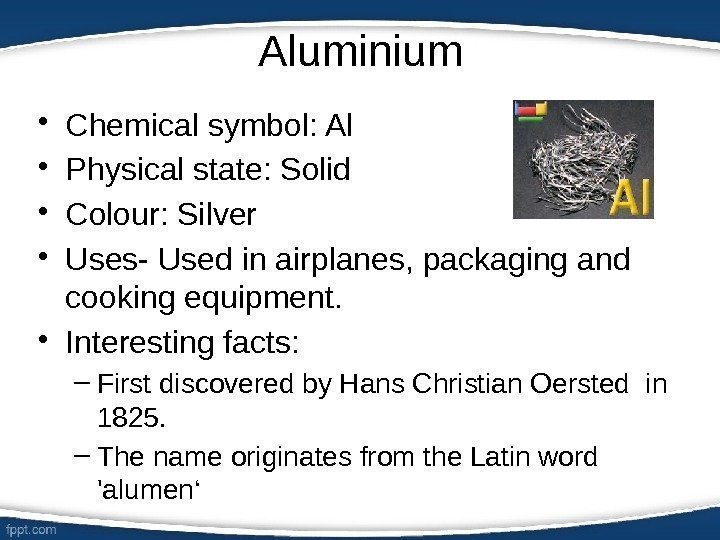 Aluminium • Chemical symbol: Al • Physical state: Solid • Colour: Silver • Uses-
