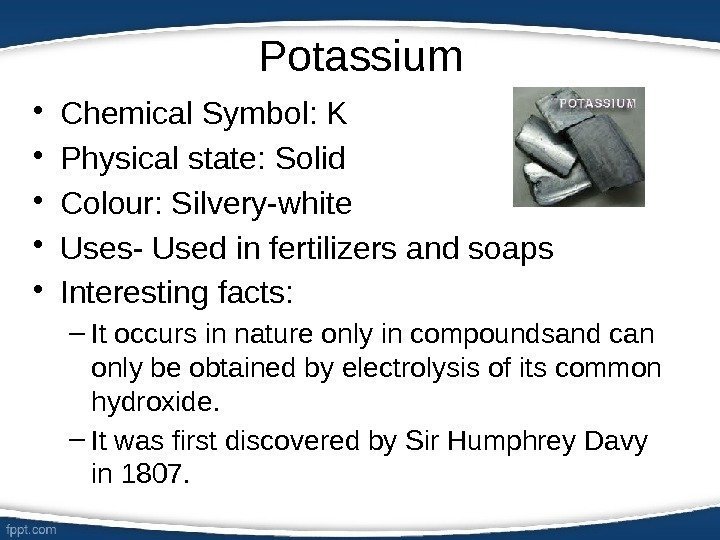 Potassium • Chemical Symbol: K • Physical state: Solid • Colour: Silvery-white • Uses-