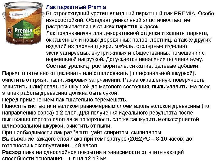 Лак паркетный Premia Быстросохнущийуретан-алкидныйпаркетныйлак. PREMIA. Особо износостойкий. Обладаетуникальнойэластичностью, не растрескиваетсянастыкахпаркетныхдосок. Лакпредназначендлядекоративнойотделкиизащитыпаркета, окрашенныхиновыхдеревянныхполов, лестниц, атакжедругих