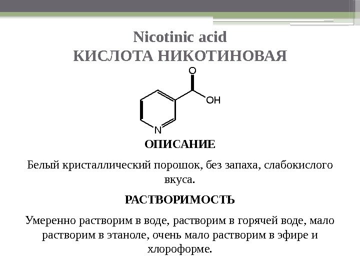 Nicotinic acid КИСЛОТА НИКОТИНОВАЯ ОПИСАНИЕ Белый кристаллический порошок, без запаха, слабокислого вкуса. РАСТВОРИМОСТЬ Умеренно