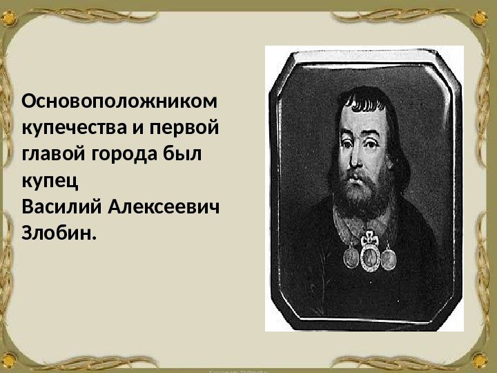 Основоположником  купечества и первой главой города был  купец Василий Алексеевич Злобин. 
