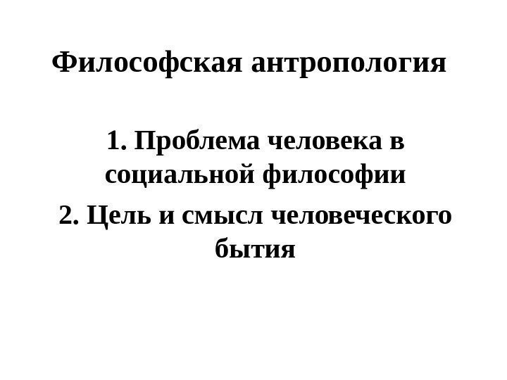 Философская антропология 1. Проблема человека в социальной философии 2. Цель и смысл человеческого бытия