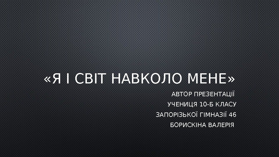  «Я І СВІТ НАВКОЛО МЕНЕ» АВТОР ПРЕЗЕНТАЦІЇ УЧЕНИЦЯ 10 -Б КЛАСУ ЗАПОРІЗЬКОЇ ГІМНАЗІЇ