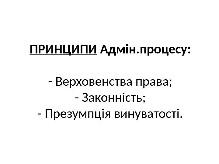 ПРИНЦИПИ Адмін. процесу: - Верховенства права; - Законність; - Презумпція винуватості. 