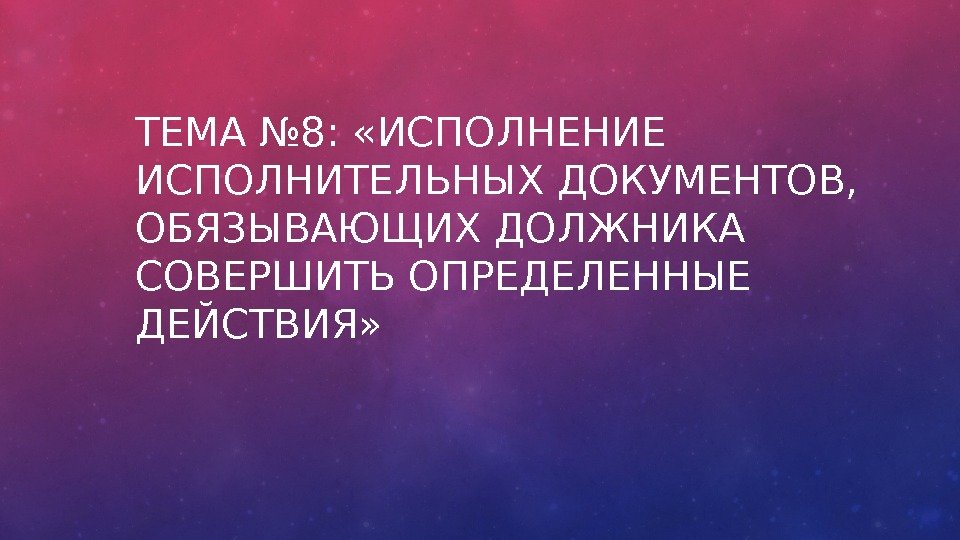 ТЕМА № 8:  «ИСПОЛНЕНИЕ ИСПОЛНИТЕЛЬНЫХ ДОКУМЕНТОВ,  ОБЯЗЫВАЮЩИХ ДОЛЖНИКА СОВЕРШИТЬ ОПРЕДЕЛЕННЫЕ ДЕЙСТВИЯ» 