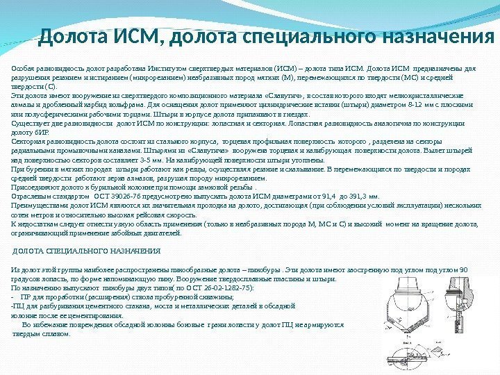 Особаяразновидностьдолотразработана. Институтомсверхтвердыхматериалов(ИСМ)–долотатипа. ИСМ. Долота. ИСМпредназначеныдля разрушениярезаниемиистиранием(микрорезанием)неабразивныхпородмягких(М), перемежающихсяпотвердости(МС)исредней твердости(С). Этидолотаимеютвооружениеизсверхтвердогокомпозиционногоматериала «Славутич» , всоставкотороговходятмелкокристаллические алмазыидробленныйкарбидвольфрама. Дляоснащениядолотприменяютцилиндрическиевставки(штыри)диаметром