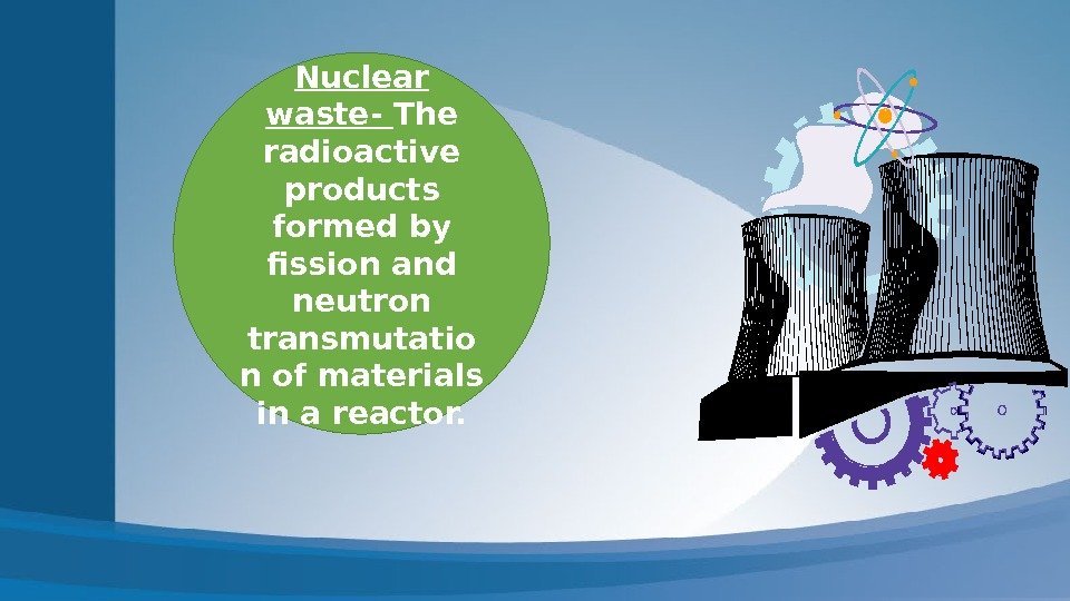 Nuclear waste- The radioactive products formed by fission and neutron transmutatio n of materials