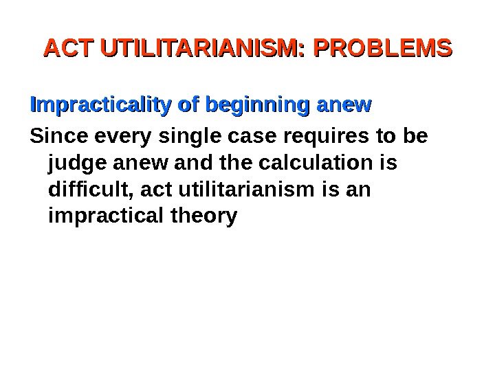 ACT UTILITARIANISM: PROBLEMS Impracticality of beginning anew Since every single case requires to be
