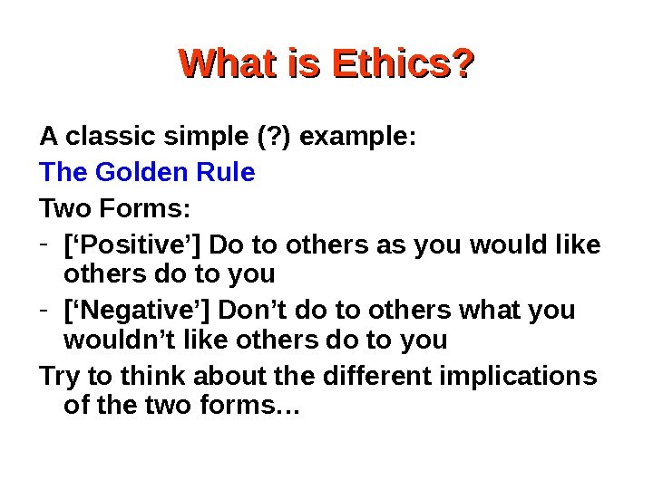 What is Ethics? A classic simple (? ) example: The Golden Rule Two Forms: