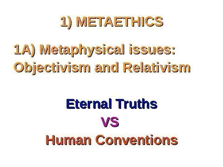 1) METAETHICS 1 A) Metaphysical issues:  Objectivism and Relativism Eternal Truths VS VS