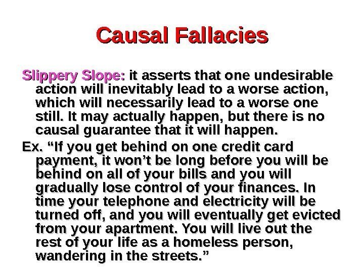 Causal Fallacies Slippery Slope:  it asserts that one undesirable action will inevitably lead