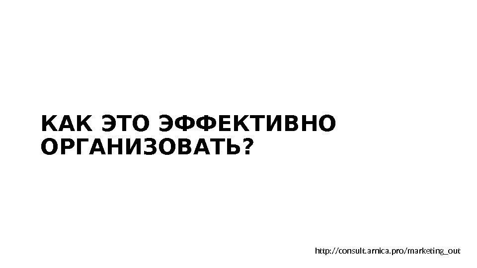 КАК ЭТО ЭФФЕКТИВНО ОРГАНИЗОВАТЬ?  http: //consult. arnica. pro/marketing_out 