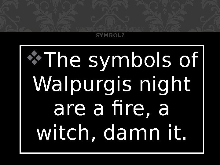  The symbols of Walpurgis night are a fire, a witch, damn it. WHAT'S