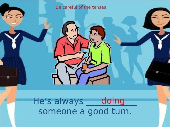 He’s always ______ someone a good turn. doing. Be careful of the tenses 