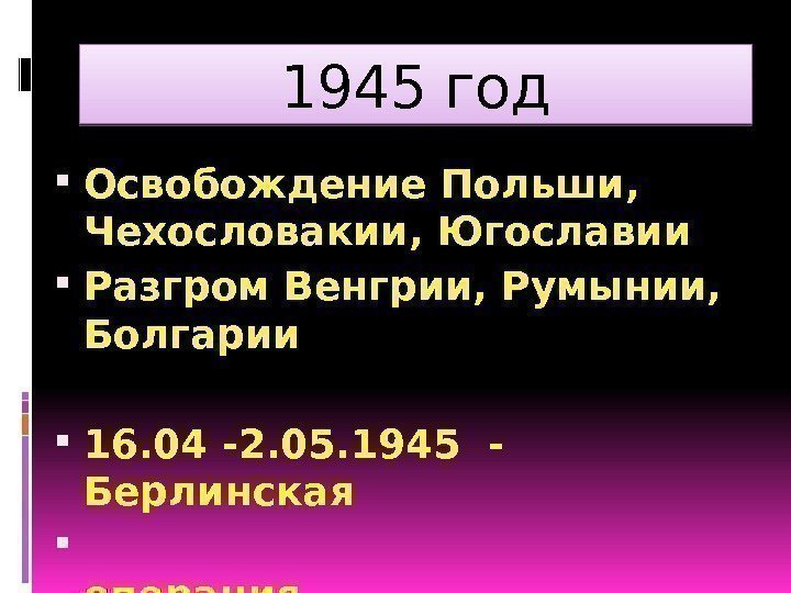 1945 год Освобождение Польши,  Чехословакии, Югославии Разгром Венгрии, Румынии,  Болгарии 16. 04