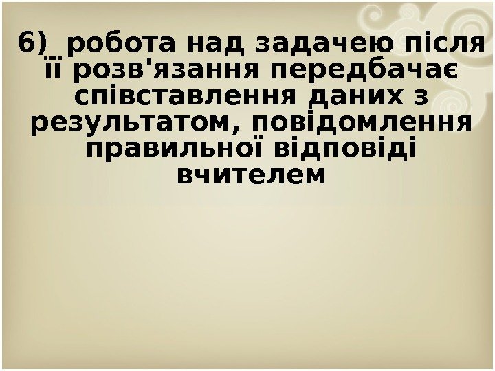 6) робота над задачею після її розв'язання передбачає співставлення даних з результатом, повідомлення правильної