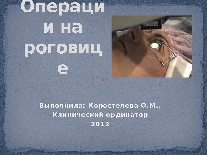 Выполнила: Корост елева О. М. , Клинический ординат ор 2012 Операци и на роговиц