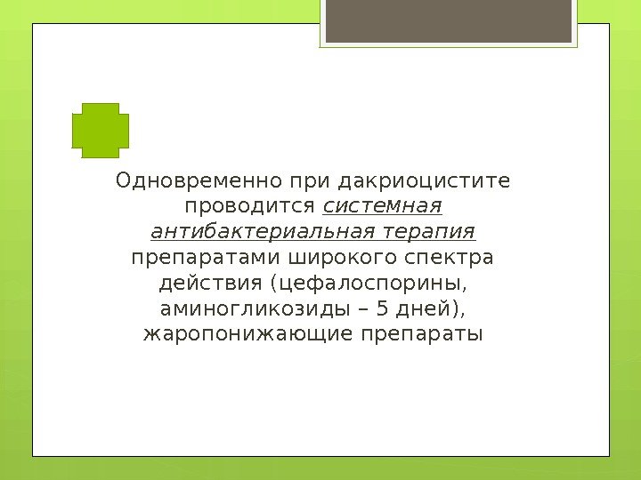 Одновременно при дакриоцистите проводится системная антибактериальная терапия препаратами широкого спектра действия (цефалоспорины,  аминогликозиды
