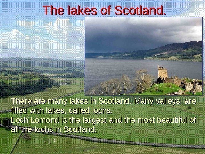 There are many lakes in Scotland. Many valleys are filled with lakes, called lochs.