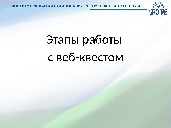 ИНСТИТУТ РАЗВИТИЯ ОБРАЗОВАНИЯ РЕСПУБЛИКИ БАШКОРТОСТАН Этапы работы с веб-квестом 