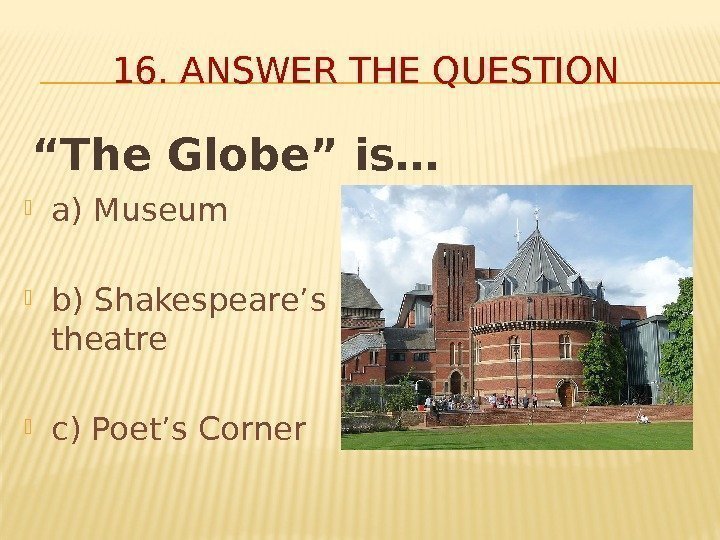 16. ANSWER THE QUESTION “ The Globe” is… a) Museum b) Shakespeare’s theatre c)