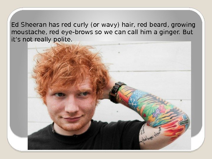 Ed Sheeran has red curly (or wavy) hair, red beard, growing moustache, red eye-brows