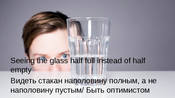 Seeing the glass half full instead of half empty Видеть стакан наполовину полным, а