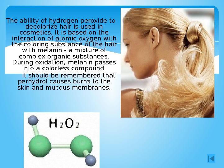 The ability of hydrogen peroxide to decolorize hair is used in cosmetics. It is