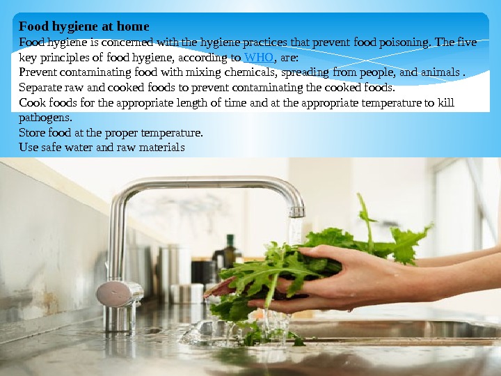 Food hygiene at home Foodhygieneisconcernedwiththehygienepracticesthatpreventfoodpoisoning. Thefive keyprinciplesoffoodhygiene, accordingto WHO , are: Preventcontaminatingfoodwithmixingchemicals, spreadingfrompeople, andanimals.